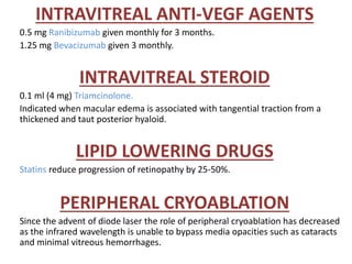 INTRAVITREAL ANTI-VEGF AGENTS
0.5 mg Ranibizumab given monthly for 3 months.
1.25 mg Bevacizumab given 3 monthly.
INTRAVITREAL STEROID
0.1 ml (4 mg) Triamcinolone.
Indicated when macular edema is associated with tangential traction from a
thickened and taut posterior hyaloid.
LIPID LOWERING DRUGS
Statins reduce progression of retinopathy by 25-50%.
PERIPHERAL CRYOABLATION
Since the advent of diode laser the role of peripheral cryoablation has decreased
as the infrared wavelength is unable to bypass media opacities such as cataracts
and minimal vitreous hemorrhages.
 