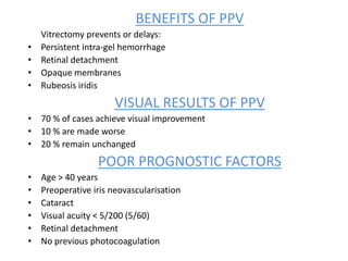 BENEFITS OF PPV
Vitrectomy prevents or delays:
• Persistent intra-gel hemorrhage
• Retinal detachment
• Opaque membranes
• Rubeosis iridis
VISUAL RESULTS OF PPV
• 70 % of cases achieve visual improvement
• 10 % are made worse
• 20 % remain unchanged
POOR PROGNOSTIC FACTORS
• Age > 40 years
• Preoperative iris neovascularisation
• Cataract
• Visual acuity < 5/200 (5/60)
• Retinal detachment
• No previous photocoagulation
 