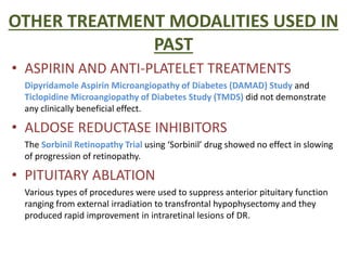 OTHER TREATMENT MODALITIES USED IN
PAST
• ASPIRIN AND ANTI-PLATELET TREATMENTS
Dipyridamole Aspirin Microangiopathy of Diabetes (DAMAD) Study and
Ticlopidine Microangiopathy of Diabetes Study (TMDS) did not demonstrate
any clinically beneficial effect.
• ALDOSE REDUCTASE INHIBITORS
The Sorbinil Retinopathy Trial using ‘Sorbinil’ drug showed no effect in slowing
of progression of retinopathy.
• PITUITARY ABLATION
Various types of procedures were used to suppress anterior pituitary function
ranging from external irradiation to transfrontal hypophysectomy and they
produced rapid improvement in intraretinal lesions of DR.
 