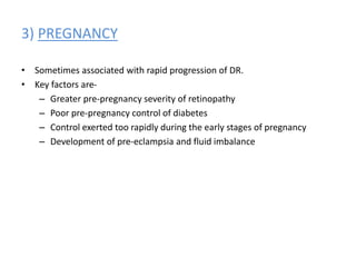 3) PREGNANCY
• Sometimes associated with rapid progression of DR.
• Key factors are-
– Greater pre-pregnancy severity of retinopathy
– Poor pre-pregnancy control of diabetes
– Control exerted too rapidly during the early stages of pregnancy
– Development of pre-eclampsia and fluid imbalance
 
