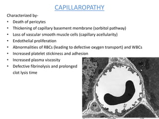 CAPILLAROPATHY
Characterized by-
• Death of pericytes
• Thickening of capillary basement membrane (sorbitol pathway)
• Loss of vascular smooth muscle cells (capillary acellularity)
• Endothelial proliferation
• Abnormalities of RBCs (leading to defective oxygen transport) and WBCs
• Increased platelet stickiness and adhesion
• Increased plasma viscosity
• Defective fibrinolysis and prolonged
clot lysis time
 