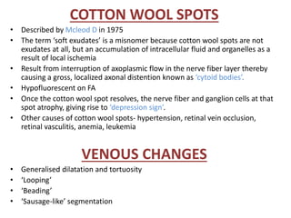 COTTON WOOL SPOTS
• Described by Mcleod D in 1975
• The term ‘soft exudates’ is a misnomer because cotton wool spots are not
exudates at all, but an accumulation of intracellular fluid and organelles as a
result of local ischemia
• Result from interruption of axoplasmic flow in the nerve fiber layer thereby
causing a gross, localized axonal distention known as ‘cytoid bodies’.
• Hypofluorescent on FA
• Once the cotton wool spot resolves, the nerve fiber and ganglion cells at that
spot atrophy, giving rise to ‘depression sign’.
• Other causes of cotton wool spots- hypertension, retinal vein occlusion,
retinal vasculitis, anemia, leukemia
VENOUS CHANGES
• Generalised dilatation and tortuosity
• ‘Looping’
• ‘Beading’
• ‘Sausage-like’ segmentation
 