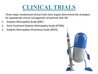 CLINICAL TRIALS
Three major randomized clinical trials have largely determined the strategies
for appropriate clinical management of patients with DR -
1. Diabetic Retinopathy Study (DRS )
2. Early Treatment Diabetic Retinopathy Study (ETDRS)
3. Diabetic Retinopathy Vitrectomy Study (DRVS)
 