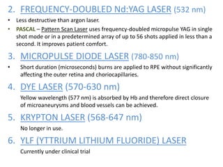 2. FREQUENCY-DOUBLED Nd:YAG LASER (532 nm)
• Less destructive than argon laser.
• PASCAL – Pattern Scan Laser uses frequency-doubled micropulse YAG in single
shot mode or in a predetermined array of up to 56 shots applied in less than a
second. It improves patient comfort.
3. MICROPULSE DIODE LASER (780-850 nm)
• Short duration (microseconds) burns are applied to RPE without significantly
affecting the outer retina and choriocapillaries.
4. DYE LASER (570-630 nm)
Yellow wavelength (577 nm) is absorbed by Hb and therefore direct closure
of microaneurysms and blood vessels can be achieved.
5. KRYPTON LASER (568-647 nm)
No longer in use.
6. YLF (YTTRIUM LITHIUM FLUORIDE) LASER
Currently under clinical trial
 