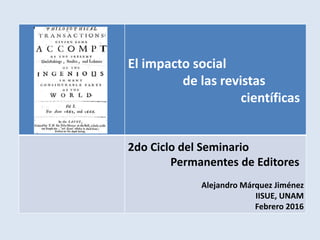 El impacto social
de las revistas
científicas
Alejandro Márquez Jiménez
IISUE, UNAM
Febrero 2016
2do Ciclo del Seminario
Permanentes de Editores
 