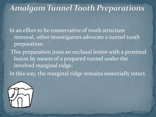 In an effort to be conservative of tooth structure
removal, other investigators advocate a tunnel tooth
preparation.
This preparation joins an occlusal lesion with a proximal
lesion by means of a prepared tunnel under the
involved marginal ridge.
In this way, the marginal ridge remains essentially intact.