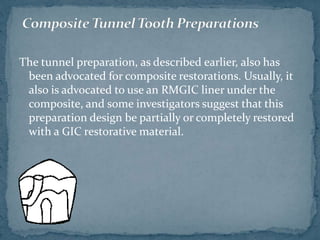 The tunnel preparation, as described earlier, also has
been advocated for composite restorations. Usually, it
also is advocated to use an RMGIC liner under the
composite, and some investigators suggest that this
preparation design be partially or completely restored
with a GIC restorative material.