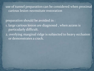 use of tunnel preparation can be considered when proximal
carious lesion necessitate restoration
preparation should be avoided in :
1. large carious lesion are diagnosed , when access is
particularly difficult.
2. overlying marginal ridge is subjected to heavy occlusion
or demonstrates a crack.