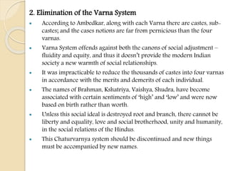2. Elimination of the Varna System
 According to Ambedkar, along with each Varna there are castes, sub-
castes; and the cases notions are far from pernicious than the four
varnas.
 Varna System offends against both the canons of social adjustment –
fluidity and equity, and thus it doesn’t provide the modern Indian
society a new warmth of social relationships.
 It was impracticable to reduce the thousands of castes into four varnas
in accordance with the merits and demerits of each individual.
 The names of Brahman, Kshatriya, Vaishya, Shudra, have become
associated with certain sentiments of ‘high’ and ‘low’ and were now
based on birth rather than worth.
 Unless this social ideal is destroyed root and branch, there cannot be
liberty and equality, love and social brotherhood, unity and humanity,
in the social relations of the Hindus.
 This Chaturvarnya system should be discontinued and new things
must be accompanied by new names.
 