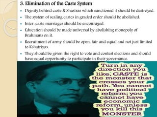 3. Elimination of the Caste System
 Dignity behind caste & Shastras which sanctioned it should be destroyed.
 The system of scaling castes in graded order should be abolished.
 Inter-caste marriages should be encouraged.
 Education should be made universal by abolishing monopoly of
Brahmans on it.
 Recruitment of army should be open, fair and equal and not just limited
to Kshatriyas.
 They should be given the right to vote and contest elections and should
have equal opportunity to participate in their governance.
 