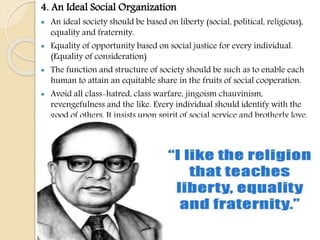 4. An Ideal Social Organization
 An ideal society should be based on liberty (social, political, religious),
equality and fraternity.
 Equality of opportunity based on social justice for every individual.
(Equality of consideration)
 The function and structure of society should be such as to enable each
human to attain an equitable share in the fruits of social cooperation.
 Avoid all class-hatred, class warfare, jingoism chauvinism,
revengefulness and the like. Every individual should identify with the
good of others. It insists upon spirit of social service and brotherly love.
 