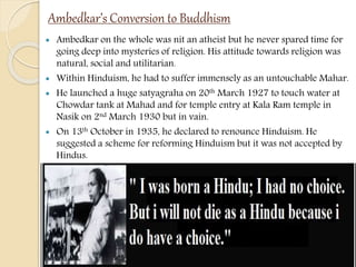 Ambedkar’s Conversion to Buddhism
 Ambedkar on the whole was nit an atheist but he never spared time for
going deep into mysteries of religion. His attitude towards religion was
natural, social and utilitarian.
 Within Hinduism, he had to suffer immensely as an untouchable Mahar.
 He launched a huge satyagraha on 20th March 1927 to touch water at
Chowdar tank at Mahad and for temple entry at Kala Ram temple in
Nasik on 2nd March 1930 but in vain.
 On 13th October in 1935, he declared to renounce Hinduism. He
suggested a scheme for reforming Hinduism but it was not accepted by
Hindus.
 