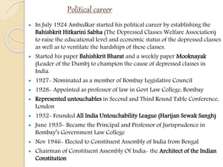 Political career
 In July 1924 Ambedkar started his political career by establishing the
Bahishkrit Hitkarini Sabha (The Depressed Classes Welfare Association)
to raise the educational level and economic status of the depressed classes
as well as to ventilate the hardships of these classes.
 Started his paper Bahishkrit Bharat and a weekly paper Mooknayak
(Leader of the Dumb) to champion the cause of depressed classes in
India.
 1927- Nominated as a member of Bombay Legislative Council
 1928- Appointed as professor of law in Govt Law College, Bombay
 Represented untouchables in Second and Third Round Table Conference,
London
 1932- Founded All India Untouchability League (Harijan Sewak Sangh)
 June 1935- Became the Principal and Professor of Jurisprudence in
Bombay’s Government Law College
 Nov 1946- Elected to Constituent Assembly of India from Bengal
 Chairman of Constituent Assembly Of India- the Architect of the Indian
Constitution
 