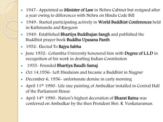 1947- Appointed as Minister of Law in Nehru Cabinet but resigned after
a year owing to differences with Nehru on Hindu Code Bill
 1949- Started participating actively in World Buddhist Conferences held
in Kathmandu and Rangoon
 1949- Established Bhartiya Buddhajan Sangh and published the
Buddhist prayer book Buddha Upasana Panth
 1952- Elected To Rajya Sabha
 June 1952- Columbia University honoured him with Degree of L.L.D in
recognition of his work in drafting Indian Constitution
 1955- Founded Bhartiya Baudh Samaj
 Oct 14,1956- Left Hinduism and became a Buddhist in Nagpur
 December 6, 1956- unfortunate demise in early morning
 April 11th 1990- Life size painting of Ambedkar installed in Central Hall
of the Parliament House
 April 14th 1990- Nation’s highest decoration of Bharat Ratna was
conferred on Ambedkar by the then President Shri. R. Venkataraman.
 