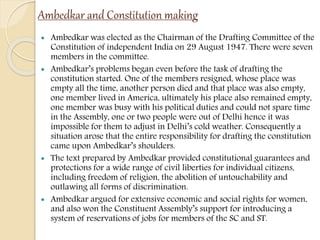Ambedkar and Constitution making
 Ambedkar was elected as the Chairman of the Drafting Committee of the
Constitution of independent India on 29 August 1947. There were seven
members in the committee.
 Ambedkar’s problems began even before the task of drafting the
constitution started. One of the members resigned, whose place was
empty all the time, another person died and that place was also empty,
one member lived in America, ultimately his place also remained empty,
one member was busy with his political duties and could not spare time
in the Assembly, one or two people were out of Delhi hence it was
impossible for them to adjust in Delhi’s cold weather. Consequently a
situation arose that the entire responsibility for drafting the constitution
came upon Ambedkar’s shoulders.
 The text prepared by Ambedkar provided constitutional guarantees and
protections for a wide range of civil liberties for individual citizens,
including freedom of religion, the abolition of untouchability and
outlawing all forms of discrimination.
 Ambedkar argued for extensive economic and social rights for women,
and also won the Constituent Assembly’s support for introducing a
system of reservations of jobs for members of the SC and ST.
 