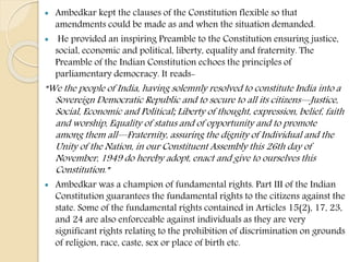  Ambedkar kept the clauses of the Constitution flexible so that
amendments could be made as and when the situation demanded.
 He provided an inspiring Preamble to the Constitution ensuring justice,
social, economic and political, liberty, equality and fraternity. The
Preamble of the Indian Constitution echoes the principles of
parliamentary democracy. It reads-
“We the people of India, having solemnly resolved to constitute India into a
Sovereign Democratic Republic and to secure to all its citizens—Justice,
Social, Economic and Political; Liberty of thought, expression, belief, faith
and worship, Equality of status and of opportunity and to promote
among them all—Fraternity, assuring the dignity of Individual and the
Unity of the Nation, in our Constituent Assembly this 26th day of
November, 1949 do hereby adopt, enact and give to ourselves this
Constitution.”
 Ambedkar was a champion of fundamental rights. Part III of the Indian
Constitution guarantees the fundamental rights to the citizens against the
state. Some of the fundamental rights contained in Articles 15(2), 17, 23,
and 24 are also enforceable against individuals as they are very
significant rights relating to the prohibition of discrimination on grounds
of religion, race, caste, sex or place of birth etc.
 