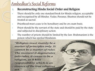 Ambedkar’s Social Reforms
1. Reconstructing Hindu Social Order and Religion
• There should be only one standard book for Hindu religion, acceptable
and recognized by all Hindus. Vedas, Puranas, Shastras should not be
treated as sacred.
• Priesthood must cease to be hereditary and be on exam basis.
• Priest should be the servant of the state and should be paid by the state
and subjected to disciplinary action.
• The number of priests should be limited by the law. Brahmanism is the
poison which has spoiled Hinduism.
 