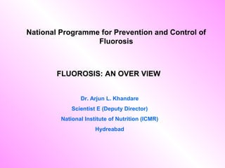 FLUOROSIS: AN OVER VIEW
Dr. Arjun L. Khandare
Scientist E (Deputy Director)
National Institute of Nutrition (ICMR)
Hydreabad
National Programme for Prevention and Control of
Fluorosis
 