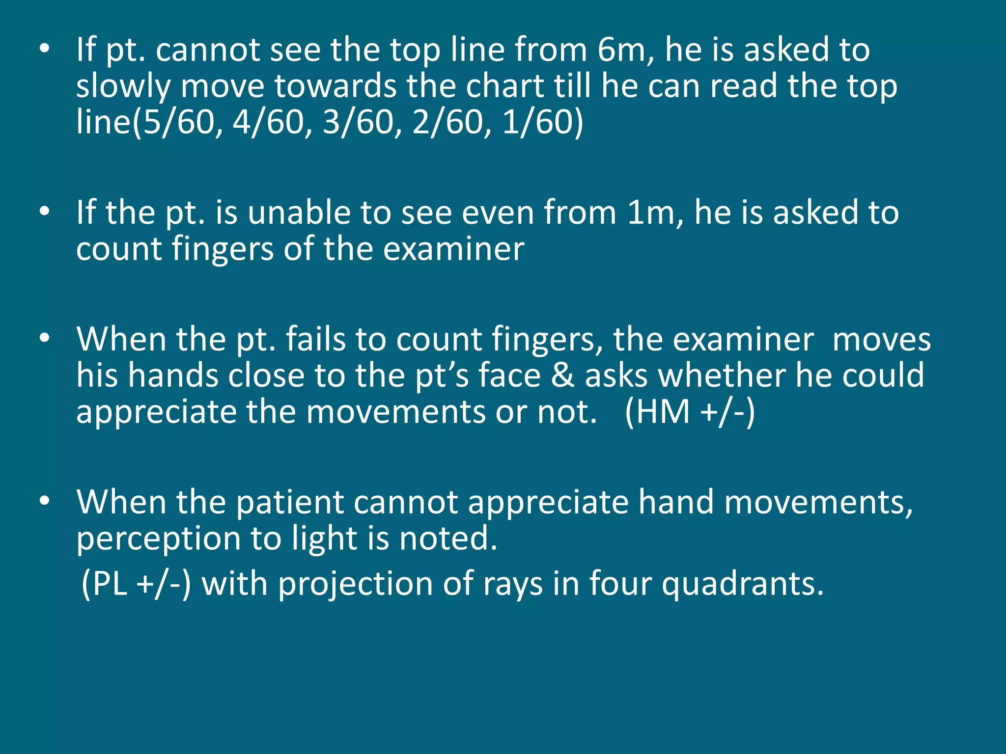 • If pt. cannot see the top line from 6m, he is asked to
slowly move towards the chart till he can read the top
line(5/60, 4/60, 3/60, 2/60, 1/60)
• If the pt. is unable to see even from 1m, he is asked to
count fingers of the examiner
• When the pt. fails to count fingers, the examiner moves
his hands close to the pt’s face & asks whether he could
appreciate the movements or not. (HM +/-)
• When the patient cannot appreciate hand movements,
perception to light is noted.
(PL +/-) with projection of rays in four quadrants.
 