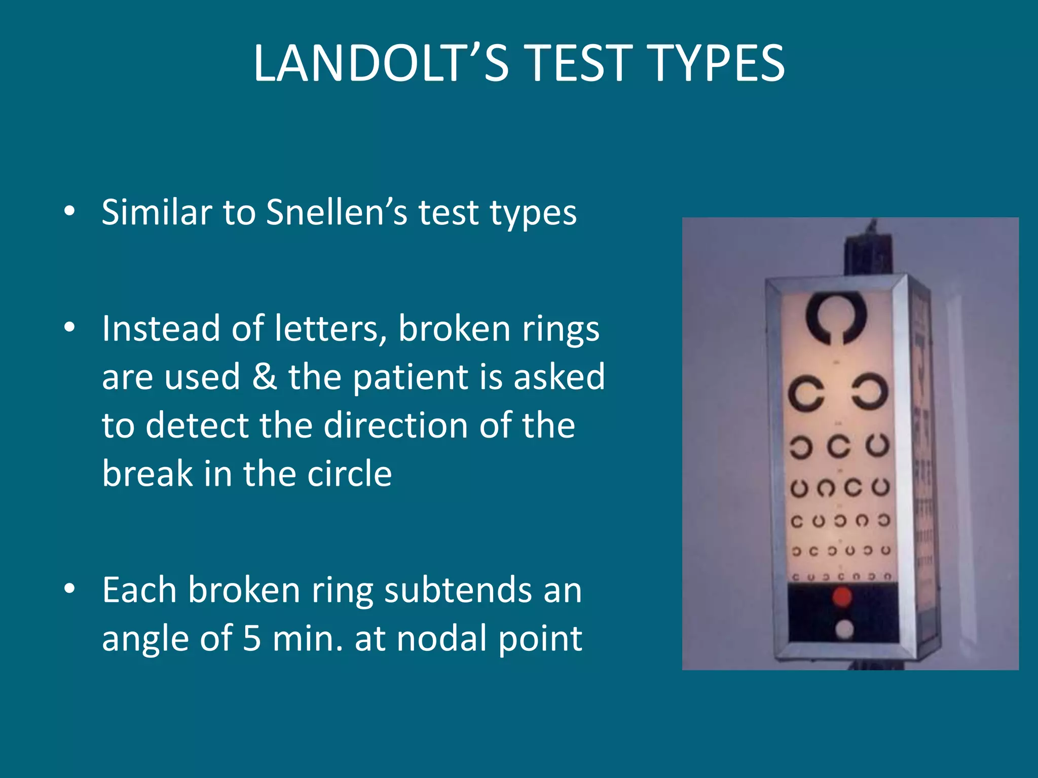 LANDOLT’S TEST TYPES
• Similar to Snellen’s test types
• Instead of letters, broken rings
are used & the patient is asked
to detect the direction of the
break in the circle
• Each broken ring subtends an
angle of 5 min. at nodal point
 