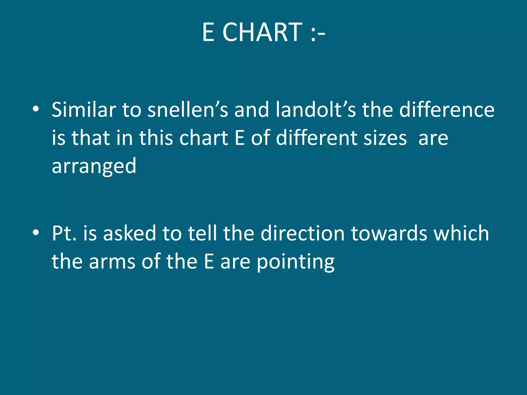 E CHART :-
• Similar to snellen’s and landolt’s the difference
is that in this chart E of different sizes are
arranged
• Pt. is asked to tell the direction towards which
the arms of the E are pointing
 