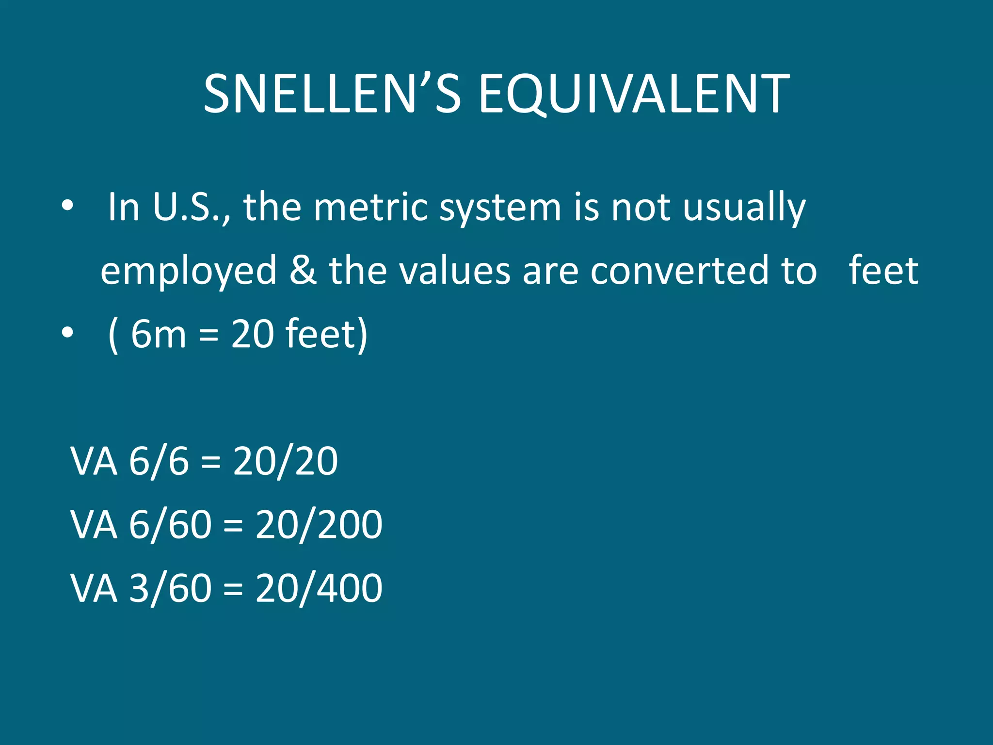 SNELLEN’S EQUIVALENT
• In U.S., the metric system is not usually
employed & the values are converted to feet
• ( 6m = 20 feet)
VA 6/6 = 20/20
VA 6/60 = 20/200
VA 3/60 = 20/400
 