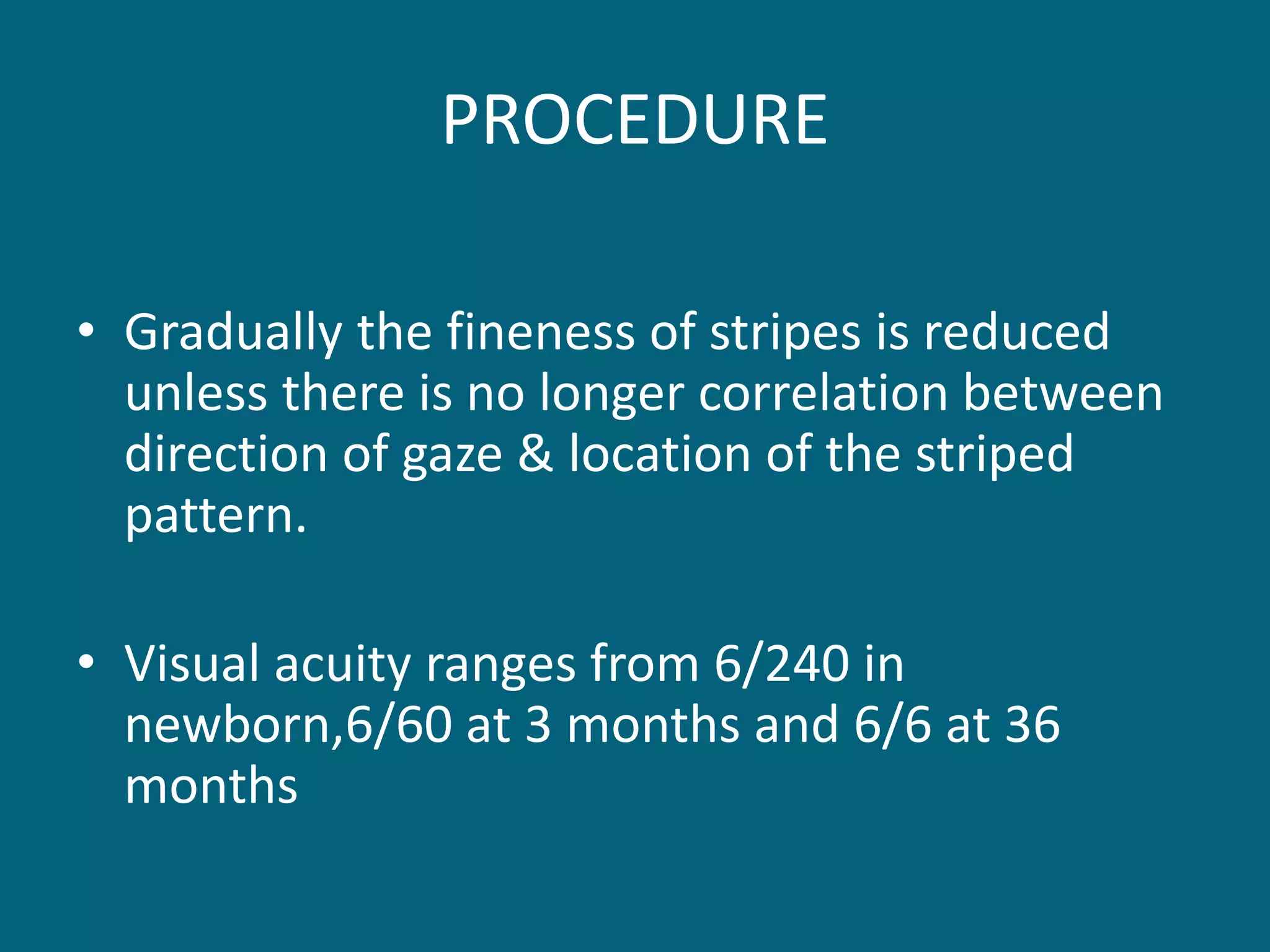 PROCEDURE
• Gradually the fineness of stripes is reduced
unless there is no longer correlation between
direction of gaze & location of the striped
pattern.
• Visual acuity ranges from 6/240 in
newborn,6/60 at 3 months and 6/6 at 36
months
 