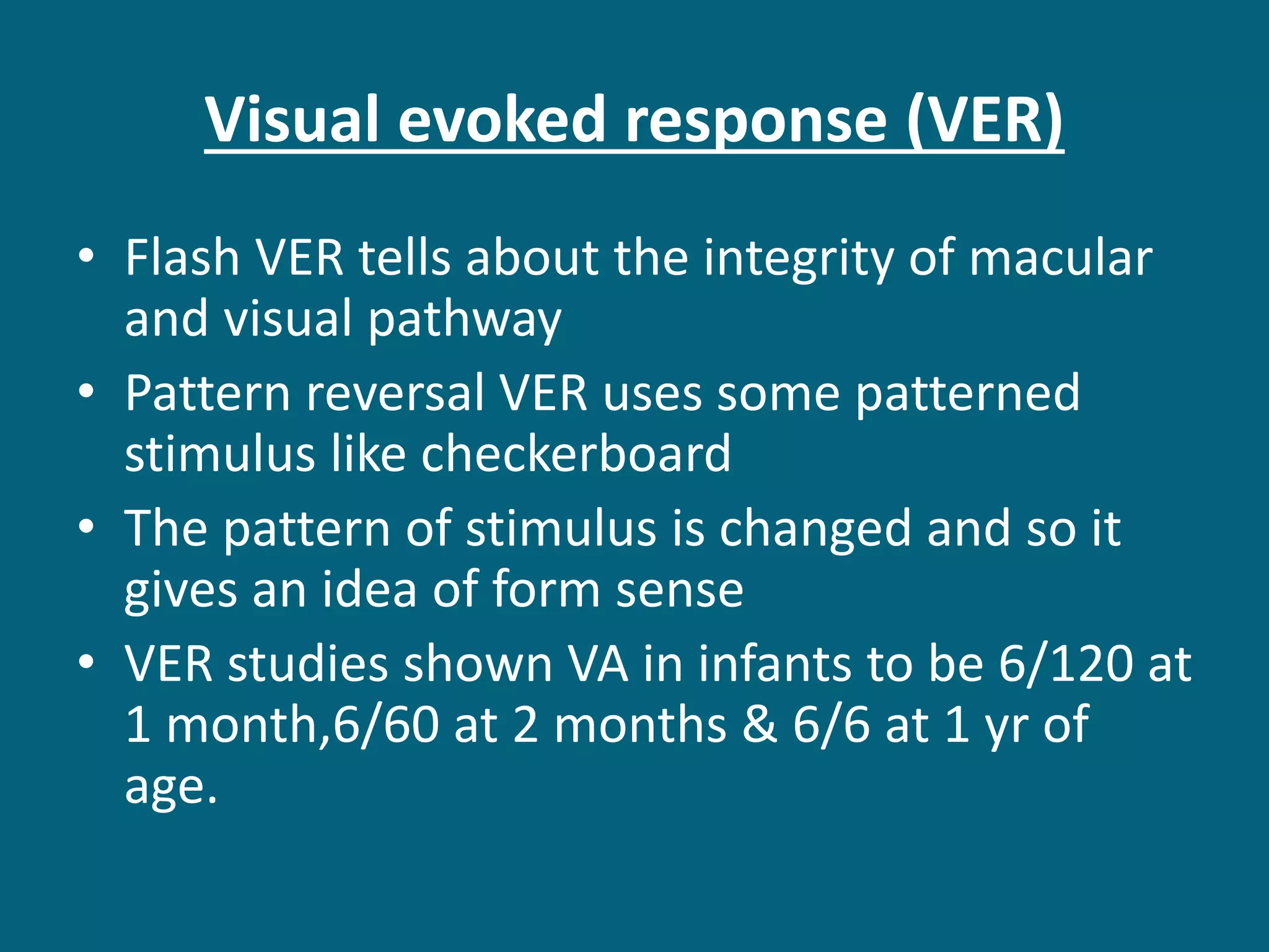 Visual evoked response (VER)
• Flash VER tells about the integrity of macular
and visual pathway
• Pattern reversal VER uses some patterned
stimulus like checkerboard
• The pattern of stimulus is changed and so it
gives an idea of form sense
• VER studies shown VA in infants to be 6/120 at
1 month,6/60 at 2 months & 6/6 at 1 yr of
age.
 