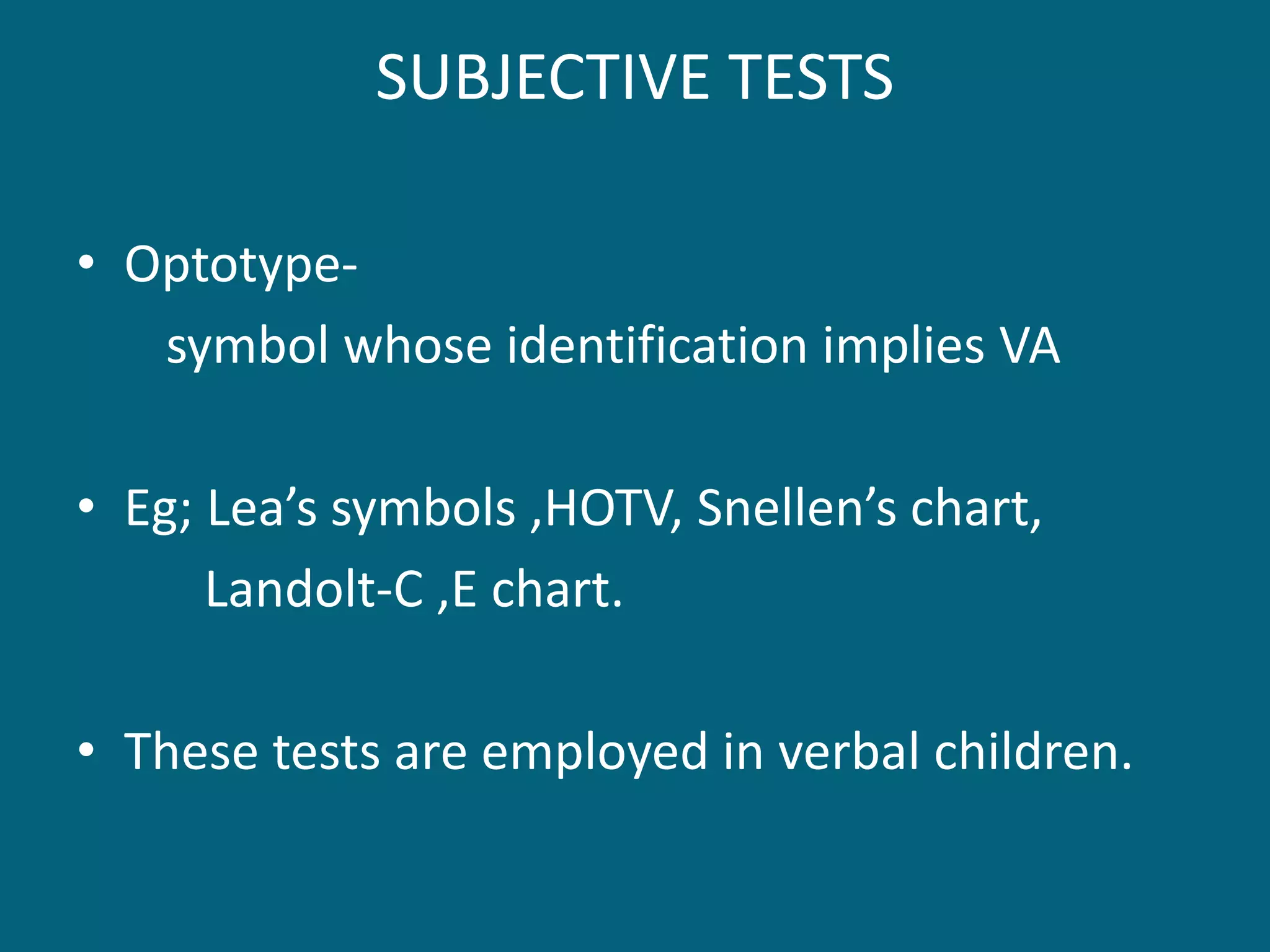 SUBJECTIVE TESTS
• Optotype-
symbol whose identification implies VA
• Eg; Lea’s symbols ,HOTV, Snellen’s chart,
Landolt-C ,E chart.
• These tests are employed in verbal children.
 