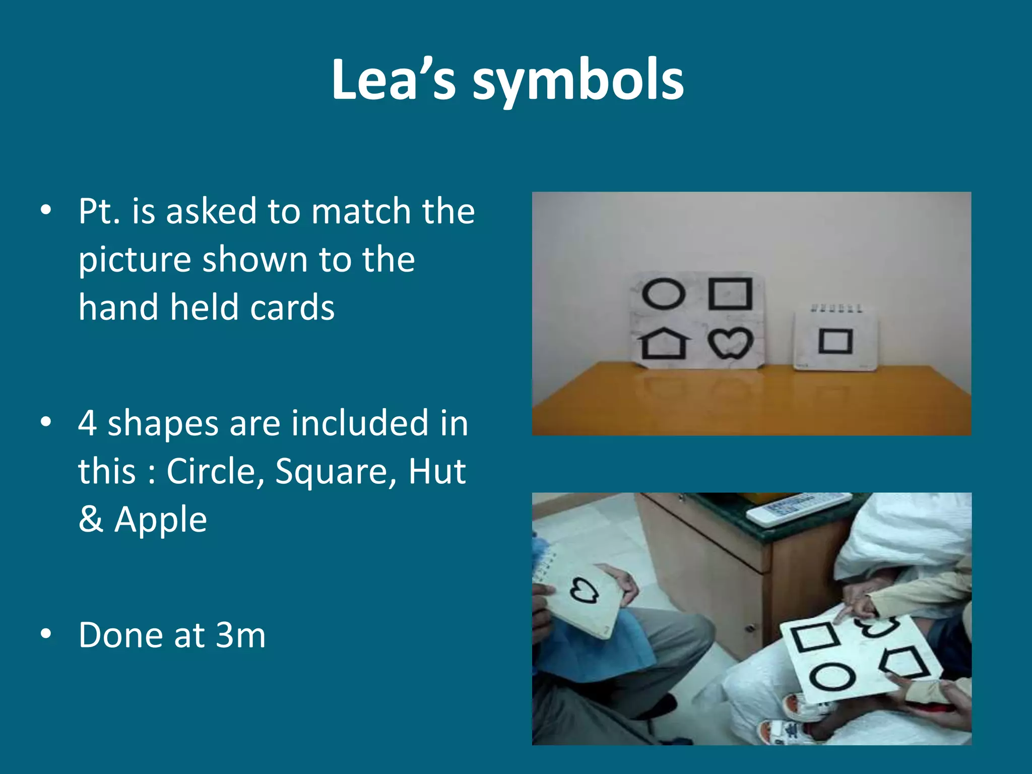 Lea’s symbols
• Pt. is asked to match the
picture shown to the
hand held cards
• 4 shapes are included in
this : Circle, Square, Hut
& Apple
• Done at 3m
 