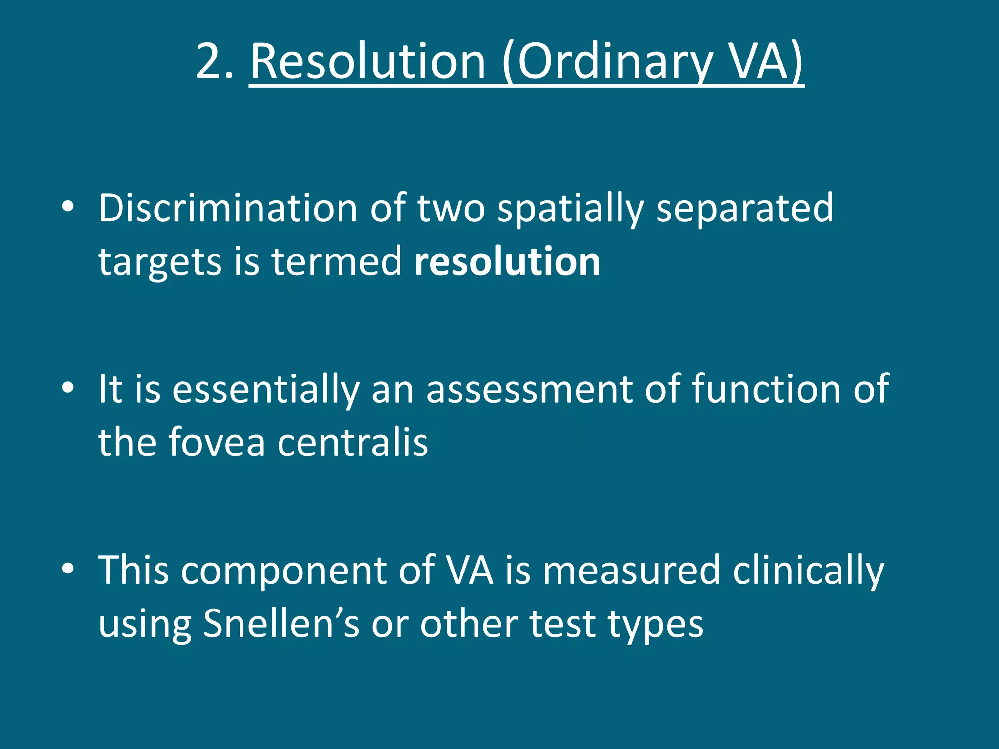 2. Resolution (Ordinary VA)
• Discrimination of two spatially separated
targets is termed resolution
• It is essentially an assessment of function of
the fovea centralis
• This component of VA is measured clinically
using Snellen’s or other test types
 