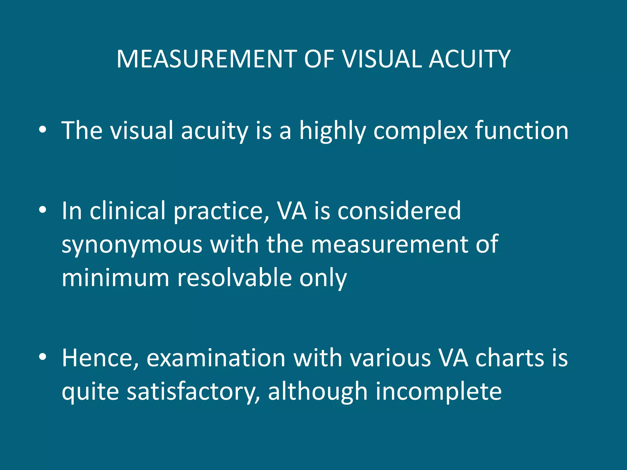 MEASUREMENT OF VISUAL ACUITY
• The visual acuity is a highly complex function
• In clinical practice, VA is considered
synonymous with the measurement of
minimum resolvable only
• Hence, examination with various VA charts is
quite satisfactory, although incomplete
 