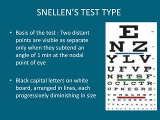 SNELLEN’S TEST TYPE
• Basis of the test : Two distant
points are visible as separate
only when they subtend an
angle of 1 min at the nodal
point of eye
• Black capital letters on white
board, arranged in lines, each
progressively diminishing in size
 