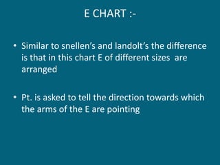 E CHART :-
• Similar to snellen’s and landolt’s the difference
is that in this chart E of different sizes are
arranged
• Pt. is asked to tell the direction towards which
the arms of the E are pointing
 