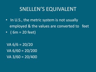 SNELLEN’S EQUIVALENT
• In U.S., the metric system is not usually
employed & the values are converted to feet
• ( 6m = 20 feet)
VA 6/6 = 20/20
VA 6/60 = 20/200
VA 3/60 = 20/400
 