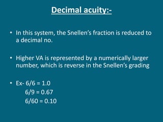 Decimal acuity:-
• In this system, the Snellen’s fraction is reduced to
a decimal no.
• Higher VA is represented by a numerically larger
number, which is reverse in the Snellen’s grading
• Ex- 6/6 = 1.0
6/9 = 0.67
6/60 = 0.10
 