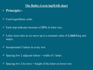 The Bailey-Lovie logMAR chart
• Principle:-
 Used logarithmic scale.
 Each step indicates increase of 25% in letter size.
 Letter sizes ratio as we move up is a constant value of 1.26(0.1log unit
steps).
 Incorporated 5 letters in every row.
 Spacing b/w 2 adjacent letters = width of 1 letter.
 Spacing b/w 2 hz rows = height of the letter on lower row.
 