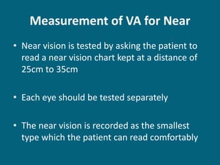 Measurement of VA for Near
• Near vision is tested by asking the patient to
read a near vision chart kept at a distance of
25cm to 35cm
• Each eye should be tested separately
• The near vision is recorded as the smallest
type which the patient can read comfortably
 