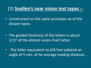 (3) Snellen’s near vision test types :-
• Constructed on the same principles as of the
distant types.
• The graded thickness of the letters is about
1/17 of the distant vision chart letter.
• The letter equivalent to 6/6 line subtend an
angle of 5 min. at he average reading distance.
 