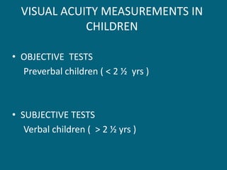 VISUAL ACUITY MEASUREMENTS IN
CHILDREN
• OBJECTIVE TESTS
Preverbal children ( < 2 ½ yrs )
• SUBJECTIVE TESTS
Verbal children ( > 2 ½ yrs )
 