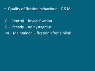 • Quality of fixation behaviour – C S M
C – Central – foveal fixation
S - Steady – no nystagmus
M – Maintained – fixation after a blink
 
