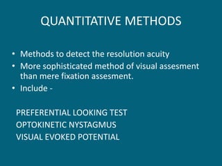 QUANTITATIVE METHODS
• Methods to detect the resolution acuity
• More sophisticated method of visual assesment
than mere fixation assesment.
• Include -
PREFERENTIAL LOOKING TEST
OPTOKINETIC NYSTAGMUS
VISUAL EVOKED POTENTIAL
 