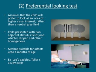 (2) Preferential looking test
• Assumes that the child will
prefer to look at an area of
higher visual interest, rather
than a neutral grey field
• Child presented with two
adjacent stimulus fields,one
which is striped and other
homogenous
• Method suitable for infants
upto 4 months of age
• Ex- Lea’s paddles, Teller’s
acuity cards
 