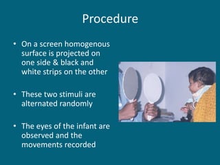 Procedure
• On a screen homogenous
surface is projected on
one side & black and
white strips on the other
• These two stimuli are
alternated randomly
• The eyes of the infant are
observed and the
movements recorded
 
