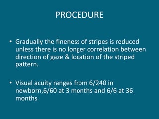 PROCEDURE
• Gradually the fineness of stripes is reduced
unless there is no longer correlation between
direction of gaze & location of the striped
pattern.
• Visual acuity ranges from 6/240 in
newborn,6/60 at 3 months and 6/6 at 36
months
 