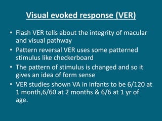 Visual evoked response (VER)
• Flash VER tells about the integrity of macular
and visual pathway
• Pattern reversal VER uses some patterned
stimulus like checkerboard
• The pattern of stimulus is changed and so it
gives an idea of form sense
• VER studies shown VA in infants to be 6/120 at
1 month,6/60 at 2 months & 6/6 at 1 yr of
age.
 