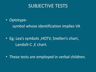 SUBJECTIVE TESTS
• Optotype-
symbol whose identification implies VA
• Eg; Lea’s symbols ,HOTV, Snellen’s chart,
Landolt-C ,E chart.
• These tests are employed in verbal children.
 