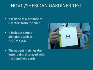 HOVT /SHERIDAN GARDINER TEST
• It is done at a distance of
6 meters from the child
• It includes simple
alphabets such as
H,O,T,V,X,A,U
• The patient matches the
letter being displayed with
the hand held cards
 