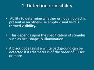 1. Detection or Visibility
• Ability to determine whether or not an object is
present in an otherwise empty visual field is
termed visibility.
• This depends upon the specification of stimulus
such as size, shape, & illumination.
• A black dot against a white background can be
detected if its diameter is of the order of 30 sec
or more
 