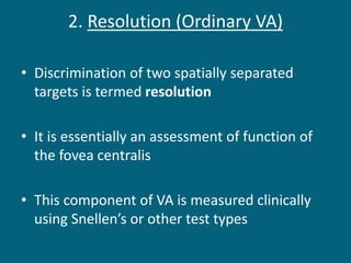 2. Resolution (Ordinary VA)
• Discrimination of two spatially separated
targets is termed resolution
• It is essentially an assessment of function of
the fovea centralis
• This component of VA is measured clinically
using Snellen’s or other test types
 